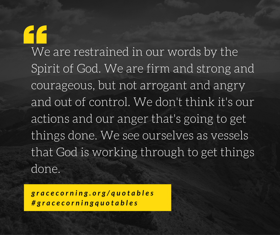 We are restrained in our words by the Spirit of God. We are firm and strong and courageous, but not arrogant and angry and out of control. We don't think it's our actions and our anger that's going to get things done. We see ourselves a (1)